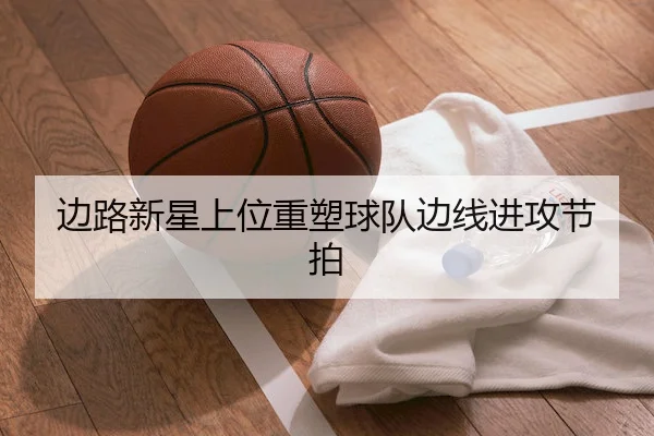 边路新星上位重塑球队边线进攻节拍